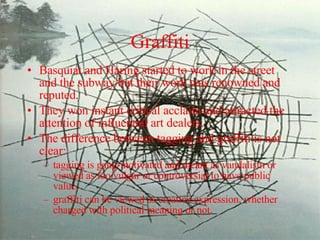 Graffiti Basquiat and Haring started to work in the street and the subway but their work was renowned and reputed.  They won instant critical acclaim and attracted the attention of influential art dealers. The difference between tagging and graffiti is not clear: tagging is gang-motivated and meant as vandalism or viewed as too vulgar or controversial to have public value,  graffiti can be viewed as creative expression, whether charged with political meaning or not. 