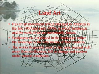 Land Art It is an art movement which emerged in America in the late 1960 and early 1970s, in which landscape and the work of art are inextricably linked.  Sculptures are not placed in the landscape; rather the landscape is the very means of their creation.  The works frequently exist in the open, located well away from civilization, left to change and erosion under natural conditions.  