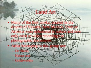 Land Art Many of the first works, created in the deserts of Nevada, New Mexico, Utah or Arizona were ephemeral in nature and now only exist as video recordings or photographic documents. Artist belonging to this group are: De Maria,  Heizer and Goldsworthy 