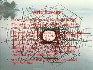 Arte Povera The term 'Arte Povera' was introduced in 1967.  It provided a collective identity for a number of young Italian artists.  They were working in radically new ways, breaking with the past and entering a challenging dialogue with trends in Europe and America.  As the Italian miracle of the post-war years collapsed into a chaos of economic and political instability, Arte Povera erupted from within a network of urban cultural activity.  Arte Povera described a process of open-ended experimentation. 
