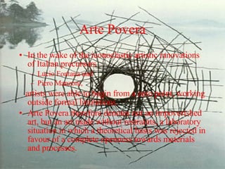 Arte Povera In the wake of the iconoclastic artistic innovations of Italian precursors  Lucio Fontana and  Piero Manzoni,  artists were able to begin from a zero point, working outside formal limitations.  Arte Povera therefore denotes not an impoverished art, but an art made without restraints, a laboratory situation in which a theoretical basis was rejected in favour of a complete openness towards materials and processes. 