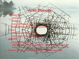 Arte Povera Working ways: painted, sculpted,  took photographs and  made performances and installations, Works: immense physical presence  small-scale, ephemeral gestures.  Materials:  ancient and modern,  man-made and 'raw', revealing the elemental forces locked within them as well as the fields of energy that surround us.  Members of this group are Anselmo, Pistoletto and Metz 