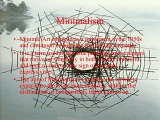 Minimalism Minimal Art emerged as a movement in the 1950s and continued through the Sixties and Seventies.  It is a term used to describe paintings and sculpture that thrive on simplicity in both content and form, and seek to remove any sign of personal expressivities.  The aim of Minimalism is to allow the viewer to experience the work more intensely without the distractions of composition, theme and so on. 