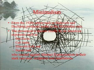 Minimalism From the 1920s artists such as Malevich and Duchamp produced works in the Minimalist vein. The movement is known chiefly by its American exponents such as Dan Flavin,  Carl Andre,  Ellsworth Kelly and  Donald Judd  who reacted against Abstract Expressionism in their stark canvases, sculptures and installations. 