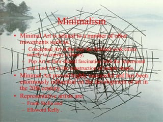 Minimalism Minimal Art is related to a number of other movements such as: Conceptual Art in the way the finished work exists merely to convey a theory, Pop Art in their shared fascination with the impersonal  and Land Art in the construction of simple shapes.  Minimal Art proved highly successful and has been enormously influential on the development of art in the 20th century.  Representative artists are: Frank Stella and  Ellsword Kelly . 