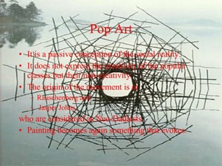 Pop Art It is a passive conception of the social reality.  It does not express the creativity of the popular classes but their non-creativity.  The origin of the movement is in  Rauschenberg and Jasper Johns,  who are considered as Neo-Dadaists.  Painting becomes again something that evokes.   