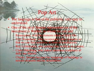 Pop Art The language is that of the publicity, very easy to understand.  One of the most famous representatives of the movement is Warhol, to whom we can add  Rosenquists, with his elements taken of daily life;  Tom Wesselman, who incorporates other elements so that we can find ourselves in front of installations;  Roy Lichtenstein, who portrays the world as in a comic; Claes Oldenburg, who makes enormous sculptures of daily use objects;  Christo, famous because his wrappings of buildings or natural elements and his installations. 