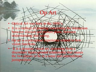 Op Art Optical Art was born in the 1950’s.  It is a method of painting concerning the interaction between illusion and picture plane, between understanding and seeing.  Op art is a perceptual experience related to how vision functions. It is a dynamic visual art, stemming from a discordant figure-ground relationship that causes the two planes to be in a tense and contradictory juxtaposition.  