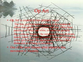 Op Art Op Art is created in two primary ways: The first, and best known method, is the creation of effects through the use of pattern and line. Often these paintings are black and white, or otherwise grisaille. The works are based on the repetition of some elements, mainly lineal, or simple geometric forms and through the colour give to them the appearance of having a third dimension or of being in movement.  One of the most famous artist related to this movement is Vasarely. 
