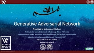 Generative Adversarial Network
Presented by Mohammad Khalooei
PhD student of Amirkabir University of Technology (Tehran Polytecnic)
Under supervision of Prof. Mohammad Mehdi Homayounpour & Dr. Maryam Amirmazlaghani
Laboratory of Intelligence and Multimedia Processing (LIMP)
http://ceit.aut.ac.ir/~khalooei
khalooei [at] aut.ac.ir
Generative Adversarial Network Mohammad Khalooei | khalooei@aut.ac.ir 1
 