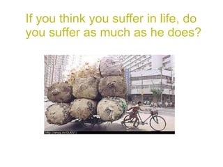 If you think you suffer in life, do you suffer as much as he does? 