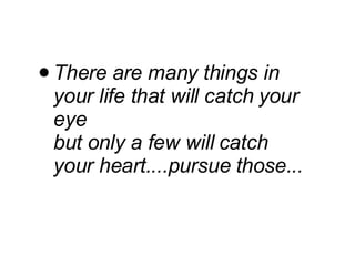 There are many things in your life that will catch your eye but only a few will catch your heart....pursue those... 