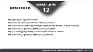 SURREALISMO

WEBGRAFIA

12

http://pt.wikipedia.org/wiki/Surrealismo
http://www.infoescola.com/movimentos-artisticos/surrealismo/
http://elisabetecunha2008.wordpress.com/2012/05/05/salvador-dali-obras-do-pintor-surrealista/

http://obviousmag.org/archives/2007/09/vladimir_kush_s.html
http://12-efe.blogspot.pt/2009/05/surrealismo-apontamentos-da-aula.html
http://obviousmag.org/archives/2011/01/rene_magritte.html

UNIVERSIDADE DE TRÁS-OS-MONTES E ALTO DOURO // 2013.2014

 