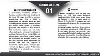 SURREALISMO
CONTEXTO HISTÓRICO
O Surrealismo, movimento artístico e
literário, nascido em Paris na década de 20
do século XX, surgiu inserido no contexto
vanguardista que viria a definir o
modernismo no período entre as duas
Grandes Guerras Mundiais. Alberga artistas
que tinham estado ligados ao Dadaísmo
ganhando uma dimensão a nível mundial.
Este movimento acabou por ser muito
influenciado pelas teorias psicanalíticas do
psicólogo Sigmund Freud (1856-1939), que
afirmou que o surrealismo enfatiza o papel
do inconsciente na atividade criativa. Um
dos seus objetivos deste movimentos foi
produzir uma arte que, segundo o
movimento, estava sendo destruída pelo
racionalismo. O poeta e crítico André Breton
(1896-1966) era o principal líder e mentor
deste movimento.

01

ORIGENS
A palavra surrealismo surge ao que tudo
indica em 1917, pelo poeta Guillaume
Apollinaire (1886-1918), jovem artista ligado
ao Cubismo, e autor da peça teatral As
Mamas de Tirésias (1917), uma peça que mais
tarde se consideraria uma das percursoras do
movimento.
Um dos principais manifestos do movimento
é o Manifesto Surrealista de (1924). Além de
Breton, alguns dos seus representantes mais
conhecidos são Antonin Artaud no teatro, Luis
Buñuel no cinema e Max Ernst, René Magritte
e Salvador Dalí no campo das artes plásticas.

UNIVERSIDADE DE TRÁS-OS-MONTES E ALTO DOURO // 2013.2014

 