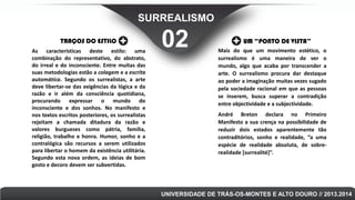 SURREALISMO
TRAÇOS DO ESTILO
As características deste estilo: uma
combinação do representativo, do abstrato,
do irreal e do inconsciente. Entre muitas das
suas metodologias estão a colagem e a escrita
automática. Segundo os surrealistas, a arte
deve libertar-se das exigências da lógica e da
razão e ir além da consciência quotidiana,
procurando expressar o mundo do
inconsciente e dos sonhos. No manifesto e
nos textos escritos posteriores, os surrealistas
rejeitam a chamada ditadura da razão e
valores burgueses como pátria, família,
religião, trabalho e honra. Humor, sonho e a
contralógica são recursos a serem utilizados
para libertar o homem da existência utilitária.
Segundo esta nova ordem, as ideias de bom
gosto e decoro devem ser subvertidas.

02

UM “PONTO DE VISTA”
Mais do que um movimento estético, o
surrealismo é uma maneira de ver o
mundo, algo que acaba por transcender a
arte. O surrealismo procura dar destaque
ao poder a imaginação muitas vezes sugado
pela sociedade racional em que as pessoas
se inserem, busca superar a contradição
entre objectividade e a subjectividade.
André Breton declara no Primeiro
Manifesto a sua crença na possibilidade de
reduzir dois estados aparentemente tão
contraditórios, sonho e realidade, “a uma
espécie de realidade absoluta, de sobrerealidade [surrealité]”.

UNIVERSIDADE DE TRÁS-OS-MONTES E ALTO DOURO // 2013.2014

 