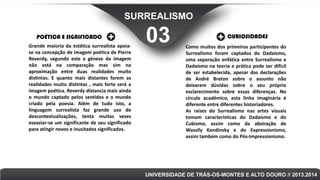 SURREALISMO
POÉTICA E SIGNIFICADO
Grande maioria da estética surrealista apoiase na concepção de imagem poética de Pierre
Reverdy, segundo este a génese da imagem
não está na comparação mas sim na
aproximação entre duas realidades muito
distintas. E quanto mais distantes forem as
realidades muito distintas , mais forte será a
imagem poética. Reverdy distancia mais ainda
o mundo captado pelos sentidos e o mundo
criado pela poesia. Além de tudo isto, a
linguagem surrealista faz grande uso de
descontextualizações, tenta muitas vezes
esvaziar-se um significante de seu significado
para atingir novos e inusitados significados.

03

CURIOSIDADES
Como muitos dos primeiros participantes do
Surrealismo foram captados do Dadaísmo,
uma separação enfática entre Surrealismo e
Dadaísmo na teoria e prática pode ser difícil
de ser estabelecida, apesar das declarações
de André Breton sobre o assunto não
deixarem dúvidas sobre o seu próprio
esclarecimento sobre essas diferenças. No
círculo académico, esta linha imaginária é
diferente entre diferentes historiadores.
As raízes do Surrealismo nas artes visuais
tomam características do Dadaísmo e do
Cubismo, assim como da abstração de
Wassily Kandinsky e do Expressionismo,
assim também como do Pós-Impressionismo.

UNIVERSIDADE DE TRÁS-OS-MONTES E ALTO DOURO // 2013.2014

 