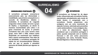 SURREALISMO
SURREALISMO PORTUGUÊS
O surrealismo português caracteriza-se
essencialmente pela sua efemeridade e
instabilidade, cuja primeira consequência é a
sucessão de dissidências, debates e
escândalos. O surrealismo da «segunda
vanguarda» estava votado, tal como o grupo
de Orpheu, a inquietações, ao desvio às
maneiras recomendadas pela crítica e ao
gesto irreverente da escrita. O primeiro
surrealismo teve uma curta carreira como
grupo, entre 1947 e 1950, embora tenha
despertado um movimento que mobilizou
toda a poesia contemporânea. Para além da
sua brevidade, o surrealismo português foi
sujeito de um circunstancialismo histórico,
uma vez que se opunha à atmosfera
opressiva do Estado fascista que vigorava na
época.

04

INFLUÊNCIAS
O surrealismo em Portugal foi, de algum
modo, influenciado pelo surrealismo francês,
representado principalmente pela escola de
André Breton. A comparação com o
surrealismo francês proporciona uma
amálgama com um certo movimento de
abjecção humana, valorizada pela psicanálise
e pelo existencialismo. A esta amálgama deuse o nome de abjeccionismo. Alguns
consideram que o surrealismo português é
pobre, quando comparado com os modelos
franceses e até com certos precursores
portugueses, tais como, Fernando Pessoa,
Almada Negreiros e Vitorino Nemésio.

UNIVERSIDADE DE TRÁS-OS-MONTES E ALTO DOURO // 2013.2014

 