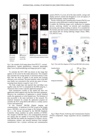 INTERNATIONAL JOURNAL OF MATHEMATICS AND COMPUTERS IN SIMULATION




                                                                       system (PACS). It covers all of the data transfer, storage and
                                                                       display protocol created and designed to cover all aspects of
                                                                       digital photography, medical simplified.
                                                                          Picture Archiving and Communication System (PACS) is an
                                                                       electronic system dedicated to medical image management.
                                                                       It enables the following image cycle: production on imaging
                                                                       devices, archiving, transfer via network and consultation,
                                                                       processing and softcopy reading on stations. It is a standard for
                                                                       file formats and inter-system communication used in hospitals
                                                                       and clinical labs for storing radiology images (Xrays, MRIs,
                                                                       CTs, PET/CT, etc).




Fig 1. the example of all image planes from PET/CT : coronal             Fig 2. The work flow diagram of PACS and DICOM in the system.
plane(above), sagittal plane(below), transaxial plane(right)
(http://www.westcoastradiology.net/images/pic-pet-ct-1.jpg)

   To calculate the SUV, ROI was drawn on the image that
appears on the screen by the reader (physician). The computer
then calculates the average density or maximum density in that
ROI, then the decay of uptake in the period and counting
efficiency were corrected. The pixel intensity value in the ROI
area finally was converted to the activity per gram of tissue,
assuming tissue density is equal to 1 g/cc. [1-2]
   The body weight (kg) and injected dose (µCi(Bq)) were
together used, the SUV is calculated for the ROI using Eq. 1.
All process above needs a specific application program.
   Each manufacture (vendor) in the market has their own
application which supports only the files from their equipment.
Moreover the workstation of application is mostly installed
nearby the equipment or in the hospital area. The limitation of
data accessible is the main motivation in this research. We
eradicate limitation by created the application program for
calculate the SUV using MATLAB which is a widely used in
science and engineering.
   In this research, DICOM (Digital imaging and
communications in medicine) [3-4] file is used as the sample
source. DICOM is not just an image or file formats. DICOM
file is a file format developed by the DICOM Standards
Committee whose members are partly members of NEMA.
                                                                          Fig.3. Major Picture Archiving and Communication System
The strength of DICOM files is the exchangeability between
                                                                       (PACS) components. Image acquisition devices (modalities)
two entities that are capable of receiving image and patient
                                                                       store
data. DICOM also enables the integration of scanners, servers,
workstations, printers, and network hardware from multiple
manufacturers into a picture archiving and communication




      Issue 1, Volume 6, 2012                                     27
 