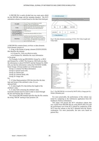 INTERNATIONAL JOURNAL OF MATHEMATICS AND COMPUTERS IN SIMULATION




   A DICOM file is easily divided into two main parts which
are the DICOM image and the metadata (header). The SUV
calculation scheme is created based on the data from both part.




                                                                       Fig 4. The data elements consisting of TAG, VR, Value Length and
                                                                       Value field.


A DICOM file contains binary attribute or data elements.
Each element consists of
   1. A tag, in the format of group, element (XXXX,XXXX)
that identifies the element.
      • A Group No. Tells you about an entity.
      • An Element No. Identifies the exact information
in the group
   For Example, In the tag (0010,0020): Group No. is 0010                                             (a)
and Element No. is 0020. The Group no. 0010 tells you that
the information is about PATIENT and the Element No. 0020
tells you that the information is about the PATIENT NAME.
Some Groups: (Group numbers are in Hexadecimal)
   Group 2: Contains File Meta information
   Group 8: General series info.
   Group 10: Patient info.
   Group 20: General Study info.
   Group 28: Image info.
Etc.
   2. A Value Representation (VR) that describes the data
type and format of the attribute's value. It is an
optional field.
   3. A value length (VL) that defines the length of the
attribute's value.
   4. A value field containing the attribute's data.
Each data element must be read in order to march through               Fig. 5. The DICOM file is reviewed by MATLAB (a.) Image part (b.)
the file and find the data of interest.                                Header (Metadata) part.
   The current DICOM standard specifies that the file contains
the string "DICM" starting at byte position 128.                          For more practicable, the performance of the scheme was
                                                                       tested by comparing to the well-known application from GE
                                                                       healthcare (Xeleris workstation).
                                                                          This paper will present the SUV calculation scheme that
                                                                       was created from DICOM files by using MATLAB [5-6] and
                                                                       the performance test of the SUV scheme by comparison of the
                                                                       SUV from the scheme to the SUV obtained from the Xeleris
                                                                       workstation. For more practicable, the tests were based on
                                                                       patient files.




      Issue 1, Volume 6, 2012                                     28
 