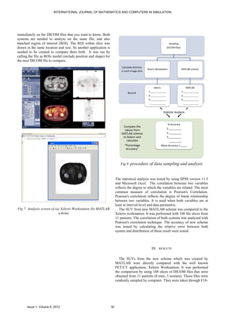 INTERNATIONAL JOURNAL OF MATHEMATICS AND COMPUTERS IN SIMULATION




immediately on the DICOM files that you want to know. Both
systems are needed to analyze on the same file, and also
matched region of interest (ROI). The ROI within slice was
drawn in the same location and size. So another application is
needed to be created to compare them both. It was run by
calling the file as ROIs model (include position and shape) for
the next DICOM file to compare.




                                                                          Fig 8   procedure of data sampling and analysis


                                                                       The statistical analysis was tested by using SPSS version 11.5
                                                                       and Microsoft excel. The correlation between two variables
                                                                       reflects the degree to which the variables are related. The most
                                                                       common measure of correlation is Pearson's Correlation.
                                                                       Pearson's correlation reflects the degree of linear relationship
                                                                       between two variables. It is used when both variables are at
                                                                       least at interval level and data parametric.
Fig 7 Analysis screen of (a) Xeleris Workstation (b) MATLAB               The SUV from new MATLAB scheme was compared to the
                           scheme                                      Xeleris workstation. It was performed with 108 file slices from
                                                                       11 patients. The correlation of both systems was analyzed with
                                                                       Pearson's correlation technique. The accuracy of new scheme
                                                                       was tested by calculating the relative error between both
                                                                       system and distribution of these result were tested.



                                                                                                III. RESULTS

                                                                          The SUVs from the new scheme which was created by
                                                                       MATLAB were directly compared with the well known
                                                                       PET/CT application, Xeleris Workstation. It was performed
                                                                       the comparison by using 108 slices of DICOM files that were
                                                                       obtained from 11 patients (8 men, 3 women). Those files were
                                                                       randomly sampled by computer. They were taken through F18-




      Issue 1, Volume 6, 2012                                     30
 