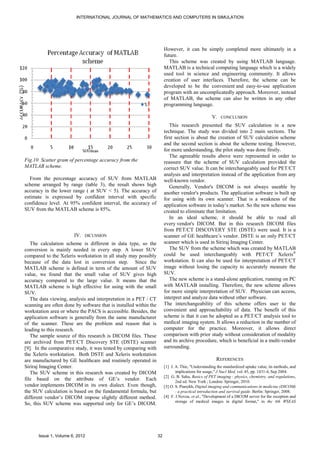 INTERNATIONAL JOURNAL OF MATHEMATICS AND COMPUTERS IN SIMULATION




                                                                        However, it can be simply completed more ultimately in a
                                                                        future.
                                                                           This scheme was created by using MATLAB language.
                                                                        MATLAB is a technical computing language which is a widely
                                                                        used tool in science and engineering community. It allows
                                                                        creation of user interfaces. Therefore, the scheme can be
                                                                        developed to be the convenient and easy-to-use application
                                                                        program with an uncomplicatedly approach. Moreover, instead
                                                                        of MATLAB, the scheme can also be written in any other
                                                                        programming language.

                                                                                                    V. CONCLUSION
                                                                           This research presented the SUV calculation in a new
                                                                        technique. The study was divided into 2 main sections. The
                                                                        first section is about the creation of SUV calculation scheme
                                                                        and the second section is about the scheme testing. However,
                                                                        for more understanding, the pilot study was done firstly.
                                                                           The agreeable results above were represented in order to
Fig.10 Scatter gram of percentage accuracy from the                     reassure that the scheme of SUV calculation provided the
MATLAB scheme.                                                          correct SUV value. It can be interchangeably used for PET/CT
                                                                        analysis and interpretation instead of the application from any
   From the percentage accuracy of SUV from MATLAB                      well-known vendor.
scheme arranged by range (table 3), the result shows high                  Generally, Vendor's DICOM is not always useable by
accuracy in the lower range ( at SUV < 5). The accuracy of              another vendor's products. The application software is built up
estimate is expressed by confident interval with specific               for using with its own scanner. That is a weakness of the
confidence level. At 95% confident interval, the accuracy of            application software in today’s market. So the new scheme was
SUV from the MATLAB scheme is 85%.                                      created to eliminate that limitation.
                                                                           In an ideal scheme, it should be able to read all
                                                                        every vendor's DICOM. But in this research DICOM files
                                                                        from PET/CT DISCOVERY STE (DSTE) were used. It is a
                        IV. DICUSSION                                   scanner of GE healthcare’s vendor. DSTE is an only PET/CT
   The calculation scheme is different in data type, so the             scanner which is used in Siriraj Imaging Center.
conversion is mainly needed in every step. A lower SUV                     The SUV from the scheme which was created by MATLAB
compared to the Xeleris workstation in all study may possibly           could be used interchangeably with PET/CT Xeleris®
because of the data lost in conversion step. Since the                  workstation. It can also be used for interpretation of PET/CT
MATLAB scheme is defined in term of the amount of SUV                   image without losing the capacity to accurately measure the
value, we found that the small value of SUV gives high                  SUV.
accuracy compared to the large value. It means that the                    The new scheme is a stand-alone application, running on PC
MATLAB scheme is high effective for using with the small                with MATLAB installing. Therefore, the new scheme allows
SUV.                                                                    for more simple interpretation of SUV. Physician can access,
   The data viewing, analysis and interpretation in a PET / CT          interpret and analyze data without other software.
scanning are often done by software that is installed within the        The interchangeability of this scheme offers user to the
workstation area or where the PACS is accessible. Besides, the          convenient and approachability of data. The benefit of this
application software is generally from the same manufacturer            scheme is that it can be adopted as a PET/CT analysis tool to
of the scanner. These are the problem and reason that is                medical imaging system. It allows a reduction in the number of
leading to this research.                                               computer for the practice. Moreover, it allows direct
   The sample source of this research is DICOM files. These             comparison with prior study without consideration of modality
are archived from PET/CT Discovery STE (DSTE) scanner                   and its archive procedure, which is beneficial in a multi-vendor
[9]. In the comparative study, it was tested by comparing with          surrounding.
the Xeleris workstation. Both DSTE and Xeleris workstation
are manufactured by GE healthcare and routinely operated in                                            REFERENCES
Siriraj Imaging Center.                                                 [1] J. A. Thie, "Understanding the standardized uptake value, its methods, and
   The SUV scheme in this research was created by DICOM                        implications for usage," J Nucl Med, vol. 45, pp. 1431-4, Sep 2004.
                                                                        [2] G. B. Saha, Basics of PET imaging : physics, chemistry, and regulations,
file based on the attribute of GE’s vendor. Each                               2nd ed. New York ; London: Springer, 2010.
vendor implements DICOM in its own dialect. Even though,                [3] O. S. Pianykh, Digital imaging and communications in medicine (DICOM)
the SUV calculation is based on the fundamental formula, but                   : a practical introduction and survival guide. Berlin: Springer, 2008.
different vendor’s DICOM impose slightly different method.              [4] F. J.Novoa, et al., "Development of a DICOM server for the reception and
                                                                               storage of medical images in digital format," in the 4th WSEAS
So, this SUV scheme was supported only for GE’s DICOM.




      Issue 1, Volume 6, 2012                                      32
 