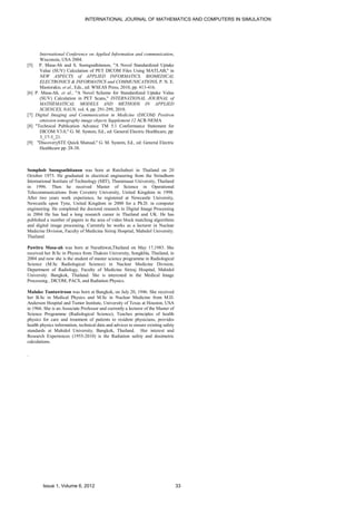 INTERNATIONAL JOURNAL OF MATHEMATICS AND COMPUTERS IN SIMULATION




        International Conference on Applied Information and communication,
        Wisconsin, USA 2004.
[5]     P. Masa-Ah and S. Soongsathitanon, "A Novel Standardized Uptake
        Value (SUV) Calculation of PET DICOM Files Using MATLAB," in
        NEW ASPECTS of APPLIED INFORMATICS, BIOMEDICAL
        ELECTRONICS & INFORMATICS and COMMUNICATIONS, P. N. E.
        Mastorakis, et al., Eds., ed: WSEAS Press, 2010, pp. 413-416.
[6]   P. Masa-Ah, et al., "A Novel Scheme for Standardized Uptake Value
        (SUV) Calculation in PET Scans," INTERNATIONAL JOURNAL of
        MATHEMATICAL MODELS AND METHODS IN APPLIED
        SCIENCES, NAUN, vol. 4, pp. 291-299, 2010.
[7]   Digital Imaging and Communication in Medicine (DICOM) Positron
        emission tomography image objects Supplement 12 ACR-NEMA
[8]   "Technical Publication Advance TM 5.1 Conformance Statement for
        DICOM V3.0," G. M. System, Ed., ed: General Electric Healthcare, pp.
        3_17-3_21.
[9]    "DiscoverySTE Quick Manual," G. M. System, Ed., ed: General Electric
        Healthcare pp. 28-38.



Somphob Soongsathitanon was born at Ratchaburi in Thailand on 20
October 1973. He graduated in electrical engineering from the Sirindhorn
International Institute of Technology (SIIT), Thammasat University, Thailand
in 1996. Then he received Master of Science in Operational
Telecommunications from Coventry University, United Kingdom in 1998.
After two years work experience, he registered at Newcastle University,
Newcastle upon Tyne, United Kingdom in 2000 for a Ph.D. in computer
engineering. He completed the doctoral research in Digital Image Processing
in 2004 He has had a long research career in Thailand and UK. He has
published a number of papers in the area of video block matching algorithms
and digital image processing. Currently he works as a lecturer in Nuclear
Medicine Division, Faculty of Medicine Siriraj Hospital, Mahidol University.
Thailand.

Pawitra Masa-ah was born at Narathiwat,Thailand on May 17,1983. She
received her B.Sc in Physics from Thaksin University, Songkhla, Thailand, in
2004 and now she is the student of master science programme in Radiological
Science (M.Sc Radiological Science) in Nuclear Medicine Division,
Department of Radiology, Faculty of Medicine Siriraj Hospital, Mahidol
University. Bangkok, Thailand. She is interested in the Medical Image
Processing , DICOM, PACS, and Radiation Physics.

Malulee Tuntawiroon was born at Bangkok, on July 20, 1946. She received
her B.Sc in Medical Physics and M.Sc in Nuclear Medicine from M.D.
Anderson Hospital and Tumor Institute, University of Texas at Houston, USA
in 1966. She is an Associate Professor and currently a lecturer of the Master of
Science Programme (Radiological Science), Teaches principles of health
physics for care and treatment of patients to resident physicians, provides
health physics information, technical data and advices to ensure existing safety
standards at Mahidol University, Bangkok, Thailand. Her interest and
Research Experiences (1955-2010) is the Radiation safety and dosimetric
calculations.

.




          Issue 1, Volume 6, 2012                                                  33
 