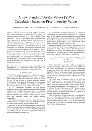 INTERNATIONAL JOURNAL OF MATHEMATICS AND COMPUTERS IN SIMULATION




                A new Standard Uptake Values (SUV)
              Calculation based on Pixel Intensity Values
           SOMPHOB SOONGSATHITANON, PAWITRA MASA-AH and MALULEE TUNTAWIROON

Abstract— Positron Emission Tomography (PET) is one of the                       The simplest semi-quantitative approach is to estimate the
major cancer imaging tools for both diagnosis and staging. The                 concentration of tracer in a given region from PET images by
prognostic significant parameter for PET scan is Standard Uptake               using an ROI analysis. The semi-quantitative measure of local
Values (SUV). The SUV can be used as a tool to supplement the                  FDG uptake has been developed and utilized in differentiating
visual interpretation for physician. However the SUV can not be                benign from malignant lesion since malignant lesions in
calculated without the vendor’s application software. In order to              general having greater uptake. SUV (Standardized Uptake
calculate the SUV without the vendor’s application software, a new             Value) is the value that often used in PET scan.
standard uptake values (SUV) calculation scheme based on image                   Standardized Uptake Value (SUV) is universally used in
intensity has been introduced. This new scheme is tested by using              routine clinical practice. It is used as a parameter of the semi-
108 slices of DICOM files obtained from 11 patients (8 men, 3                  quantitative in FDG - PET analysis. The SUV provides a
women). The comparative study between this scheme and the GE                   determination of activity in a defined region of interest (ROI)
Xeleris workstation has been done and the results showed that the              normalized to the patient’s body weight and administered
correlation between the two systems is statistically significant with a
                                                                               dose. Being a ratio, it is unit less and is calculated by
99% confidence interval. The average percentage of accuracy is 85%
                                                                                              Measure Activity in Region of interest (ROI)(mCi/ml) ..(1)
for the report at a 95% confidence interval. So this scheme can be                  SUVbw =
used as an alternative tool to calculate the SUV and it can be                                               Injected Dose (mCi)
installed in any computers.                                                                                    Body Weight (g)

                                                                                  SUV is affected by several factors. It has a strong positive
Keywords—Positron Emission Tomography combined Computed
                                                                               correlation with weight if it is calculated in body weight term.
tomography (PET/CT), Standardized Uptake Value (SUV), The
Digital Imaging and Communications in Medicine (DICOM)                         The time of measurement is also effected, the earlier imaging
                                                                               provides low results, and conversely delayed scans provide
                         I. INTRODUCTION                                       high SUV. Also the other factors such as dose extravasations,
                                                                               attenuation parameters, reconstruction parameters, partial
   PET/CT was launched to market in early 2001. It has been                    volume effect and plasma glucose level in patient blood affect
popular since then. Now PET/CT has been became one of the                      the value of SUV.
main imaging tool for both diagnosis and staging in cancer.                       The cut-off value for malignant lesion is 2.5 and it has
PET/CT can also be used in radiation treatment planning                        largely been proven to be an oversimplification. SUV is the
(RTP) because of the ability to demonstrate the physiological                  one of many criteria used for interpretation, including visual
data of the tumor cell. PET/CT is classified as medical device                 uptake, lesion size relative to uptake, and also clinical history.
that measures radioactive traces injected into the body.                       Some routine clinical purpose, visual analysis of PET images
   PET is a non-invasive diagnostic tool that provides                         is sufficient for clinical interpretation. SUV does provide an
tomographic images and quantitative parameters of the blood                    objective parameter for image analysis and is useful for
perfusion, cell viability, proliferation and / or metabolic                    research purpose. For patients with cancer, it is important to
activity of tissues. These images result from the use of                       report SUV of chosen index lesions.
different substances of biological interest (glucose, amino                       Either SUVmaximum or SUVmean in a region of interest (ROI)
acids, and hormones) labeled with positron emitting                            can be used. Nevertheless physician prefers to report the case
radionuclides.                                                                 by the Maximum SUV. Because the maximum SUV is least
   PET radiopharmaceuticals are used for diagnostic. They are                  affect by partial volume effect, [2] so in this research we
used for imaging of metabolic pathway in the body. F18-FDG                     calculate the SUVmax which is obtained from the Maximum
is a widely used technique in clinical practice today.                         Pixel Value in the image slice.
   FDG could be used as tracer for diagnosis of cancer because
FDG is an analog of glucose that the living cell will be taken
up in the first stage of glucose pathway. The taking of FDG by
cell depends on an increased of glycolytic activity in
neoplastic cell which is a cancer cell.




       Issue 1, Volume 6, 2012                                            26
 