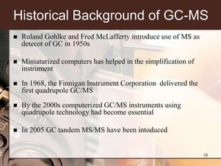 Historical Background of GC-MS
   Roland Gohlke and Fred McLafferty introduce use of MS as
    detecot of GC in 1950s

   Miniaturized computers has helped in the simplification of
    instrument

   In 1968, the Finnigan Instrument Corporation delivered the
    first quadrupole GC/MS

   By the 2000s computerized GC/MS instruments using
    quadrupole technology had become essential

   In 2005 GC tandem MS/MS have been intoduced


                                                                 10
 