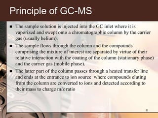 Principle of GC-MS
   The sample solution is injected into the GC inlet where it is
    vaporized and swept onto a chromatographic column by the carrier
    gas (usually helium).
   The sample flows through the column and the compounds
    comprising the mixture of interest are separated by virtue of their
    relative interaction with the coating of the column (stationary phase)
    and the carrier gas (mobile phase).
   The latter part of the column passes through a heated transfer line
    and ends at the entrance to ion source where compounds eluting
    from the column are converted to ions and detected according to
    their mass to charge m/z ratio



                                                                     11
 