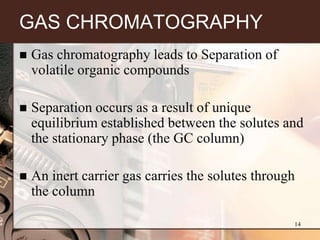 GAS CHROMATOGRAPHY
   Gas chromatography leads to Separation of
    volatile organic compounds

   Separation occurs as a result of unique
    equilibrium established between the solutes and
    the stationary phase (the GC column)

   An inert carrier gas carries the solutes through
    the column

                                                   14
 
