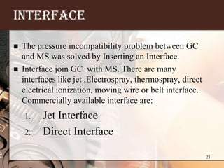 INTERFACE

   The pressure incompatibility problem between GC
    and MS was solved by Inserting an Interface.
   Interface join GC with MS. There are many
    interfaces like jet ,Electrospray, thermospray, direct
    electrical ionization, moving wire or belt interface.
    Commercially available interface are:
    1.    Jet Interface
    2.    Direct Interface

                                                             21
 