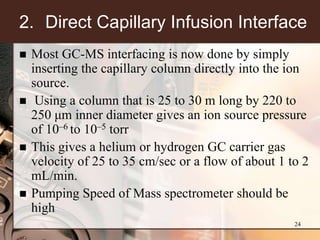 2. Direct Capillary Infusion Interface
   Most GC-MS interfacing is now done by simply
    inserting the capillary column directly into the ion
    source.
    Using a column that is 25 to 30 m long by 220 to
    250 μm inner diameter gives an ion source pressure
    of 10–6 to 10–5 torr
   This gives a helium or hydrogen GC carrier gas
    velocity of 25 to 35 cm/sec or a flow of about 1 to 2
    mL/min.
   Pumping Speed of Mass spectrometer should be
    high
                                                      24
 