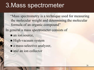 3.Mass spectrometer
   ―Mass spectrometry is a technique used for measuring
    the molecular weight and determining the molecular
    formula of an organic compound‖
In general a mass spectrometer consists of
    an ion source,
    High-vacuum system
    a mass-selective analyzer,
    and an ion collector




                                                     26
 