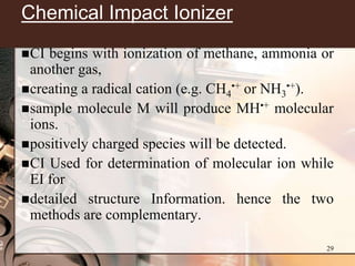 Chemical Impact Ionizer
 CI begins with ionization of methane, ammonia or
  another gas,
 creating a radical cation (e.g. CH4•+ or NH3•+).
 sample molecule M will produce MH•+ molecular
  ions.
 positively charged species will be detected.
 CI Used for determination of molecular ion while
  EI for
 detailed structure Information. hence the two
  methods are complementary.

                                                29
 