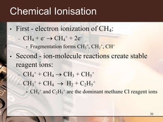 Chemical Ionisation
•   First - electron ionization of CH4:
    –   CH4 + e-       CH4+ + 2e-
         •   Fragmentation forms CH3+, CH2+, CH+
•   Second - ion-molecule reactions create stable
    reagent ions:
    –   CH4+ + CH4         CH3 + CH5+
    –   CH3+ + CH4          H2 + C2H5+
         •   CH5+ and C2H5+ are the dominant methane CI reagent ions



                                                                30
 