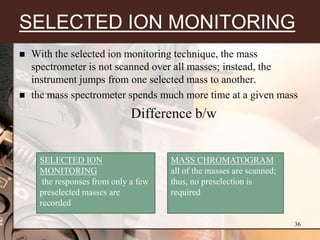 SELECTED ION MONITORING
   With the selected ion monitoring technique, the mass
    spectrometer is not scanned over all masses; instead, the
    instrument jumps from one selected mass to another.
   the mass spectrometer spends much more time at a given mass
                              Difference b/w


     SELECTED ION                     MASS CHROMATOGRAM
     MONITORING                       all of the masses are scanned;
      the responses from only a few   thus, no preselection is
     preselected masses are           required
     recorded

                                                                       36
 