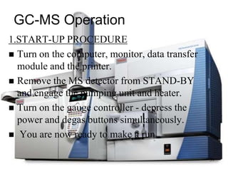 GC-MS Operation
1.START-UP PROCEDURE
 Turn on the computer, monitor, data transfer
  module and the printer.
 Remove the MS detector from STAND-BY
  and engage the pumping unit and heater.
 Turn on the gauge controller - depress the
  power and degas buttons simultaneously.
 You are now ready to make a run.


                                                 39
 