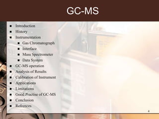GC-MS
   Introduction
   History
   Instrumentation
      Gas Chromatograph
      Interface
      Mass Spectrometer
      Data System
   GC-MS operation
   Analysis of Results
   Calibration of Instrument
   Applications
   Limitations
   Good Practise of GC-MS
   Conclusion
   Refrences
                                        4
 