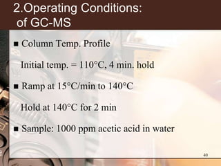 2.Operating Conditions:
of GC-MS
   Column Temp. Profile

    Initial temp. = 110°C, 4 min. hold

   Ramp at 15°C/min to 140°C

    Hold at 140°C for 2 min

   Sample: 1000 ppm acetic acid in water

                                            40
 