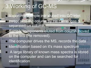 3.Working of GC-MS
   Vaporized Sample introduced into GC inlet
   swept onto the column by He carrier gas &
    separated on column.
   Sample components eluted from column moved
    to the MS (He removed).
   The computer drives the MS, records the data
   Identification based on it's mass spectrum
    A large library of known mass spectra is stored
    on the computer and can be searched for
    identification                                41
 