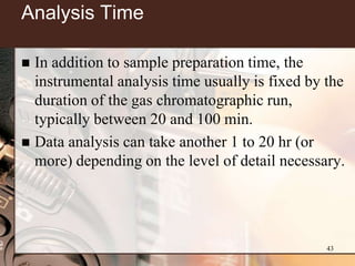 Analysis Time

 In addition to sample preparation time, the
  instrumental analysis time usually is fixed by the
  duration of the gas chromatographic run,
  typically between 20 and 100 min.
 Data analysis can take another 1 to 20 hr (or
  more) depending on the level of detail necessary.




                                                 43
 