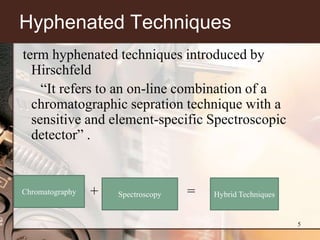 Hyphenated Techniques
term hyphenated techniques introduced by
  Hirschfeld
    ―It refers to an on-line combination of a
  chromatographic sepration technique with a
  sensitive and element-specific Spectroscopic
  detector‖ .


Chromatography   +   Spectroscopy   =   Hybrid Techniques


                                                            5
 