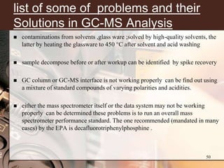 list of some of problems and their
Solutions in GC-MS Analysis
   contaminations from solvents ,glass ware ;solved by high-quality solvents, the
    latter by heating the glassware to 450 °C after solvent and acid washing

   sample decompose before or after workup can be identified by spike recovery

   GC column or GC-MS interface is not working properly can be find out using
    a mixture of standard compounds of varying polarities and acidities.

   either the mass spectrometer itself or the data system may not be working
    properly can be determined these problems is to run an overall mass
    spectrometer performance standard. The one recommended (mandated in many
    cases) by the EPA is decafluorotriphenylphosphine .



                                                                             50
 