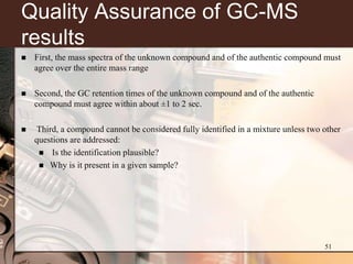 Quality Assurance of GC-MS
results
   First, the mass spectra of the unknown compound and of the authentic compound must
    agree over the entire mass range

   Second, the GC retention times of the unknown compound and of the authentic
    compound must agree within about ±1 to 2 sec.

   Third, a compound cannot be considered fully identified in a mixture unless two other
    questions are addressed:
      Is the identification plausible?
      Why is it present in a given sample?




                                                                                    51
 