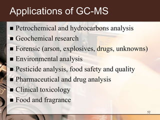 Applications of GC-MS
 Petrochemical and hydrocarbons analysis
 Geochemical research
 Forensic (arson, explosives, drugs, unknowns)
 Environmental analysis
 Pesticide analysis, food safety and quality
 Pharmaceutical and drug analysis
 Clinical toxicology
 Food and fragrance

                                              52
 