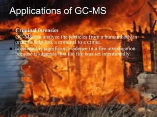 Applications of GC-MS
   Criminal forensics
   GC-MS can analyze the particles from a human body in
    order to help link a criminal to a crime.
   accelerant is significant evidence in a fire investigation
    because it suggests that the fire was set intentionally.




                                                                 53
 