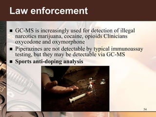 Law enforcement
   GC-MS is increasingly used for detection of illegal
    narcotics marijuana, cocaine, opioids Clinicians
    oxycodone and oxymorphone
   Piperazines are not detectable by typical immunoassay
    testing, but they may be detectable via GC-MS
   Sports anti-doping analysis




                                                            54
 