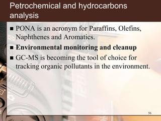 Petrochemical and hydrocarbons
analysis
 PONA is an acronym for Paraffins, Olefins,
  Naphthenes and Aromatics.
 Environmental monitoring and cleanup
 GC-MS is becoming the tool of choice for
  tracking organic pollutants in the environment.




                                                56
 