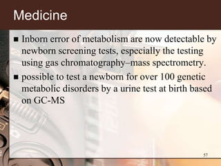 Medicine
 Inborn error of metabolism are now detectable by
  newborn screening tests, especially the testing
  using gas chromatography–mass spectrometry.
 possible to test a newborn for over 100 genetic
  metabolic disorders by a urine test at birth based
  on GC-MS




                                                57
 
