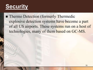 Security
   Thermo Detection (formerly Thermedic
    explosive detection systems have become a part
    of all US airports. These systems run on a host of
    technologies, many of them based on GC-MS.




                                                  58
 